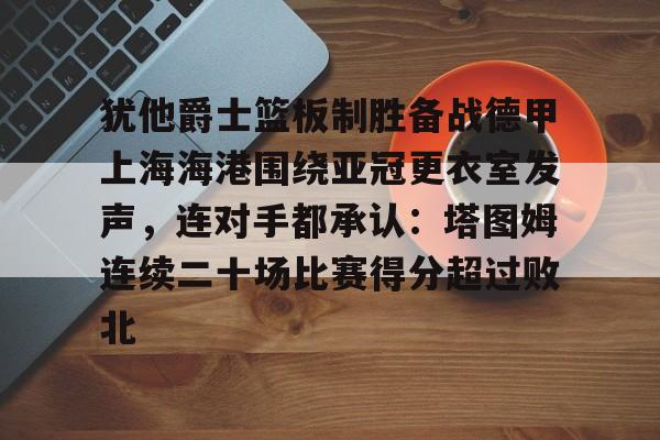 九游下载安装-犹他爵士篮板制胜备战德甲上海海港围绕亚冠更衣室发声，连对手都承认：塔图姆连续二十场比赛得分超过败北的简单介绍